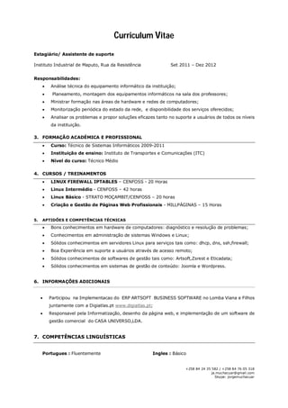 Curriculum Vitae
+258 84 24 35 582 // +258 82 65 43 529
ja.muchacuar@gmail.com
Skype: jorgemuchacuar
Estagiário/ Assistente de suporte
Instituto Industrial de Maputo, Rua da Resistência Setembro 2011 – Dezembro 2012
Responsabilidades:
 Análise técnica do equipamento informático da instituição;
 Planeamento, montagem dos equipamentos informáticos na sala dos professores;
 Ministrar formação nas áreas de hardware e redes de computadores;
 Monitorização periódica do estado da rede, e disponibilidade dos serviços oferecidos.
3. QUALIFICAÇÕES ACADÉMICAS/TREINAMENTOS
 Licenciatura em administração de sistemas de informação e redes ( cursando o 1° ano)
USTM;
 Técnico de Sistemas Informáticos – Instituto de Transportes e Comunicações 2009 2011;
 Formação em Linux Firewall Iptables – Cenfoss – 10 Horas;
 Formação em Linux Intermédio – Cenfoss – 42 Horas;
 Formação em Linux Básico – Strato Moçambit/Cenfoss – 20 horas;
4. APTIDÕES E COMPETÊNCIAS TÉCNICAS
 Conhecimentos em hardware de computadores: diagnóstico e resolução de problemas;
 Conhecimento em servidores Linux e Windows para serviços tais como: dhcp, dns;
 Experiência em suporte a usuários através de acesso remoto (Teamviewer, VNC);
 Sólidos conhecimentos de softwares de gestão tais como: Zsrest e Artsoft.
5. INFORMAÇÕES COMPLEMENTARES
 Formador do Modulo "Hardware Geral” no Centro de Formação em Open Source
Software;
 Responsável pelo Sistema Informático do Lomba Viana e Filhos,Lda;
 Responsável pelo Sistema Informático da Casa Universo,Lda.
6. COMPETÊNCIAS LINGUÍSTICAS
 Fluência na língua Portuguesa
 Conhecimento básico da língua Inglesa
 