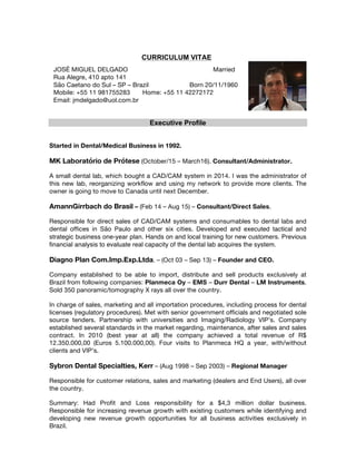 CURRICULUM VITAE
Executive Profile
Started in Dental/Medical Business in 1992.
MK Laboratório de Prótese (October/15 – March16). Consultant/Administrator.
A small dental lab, which bought a CAD/CAM system in 2014. I was the administrator of
this new lab, reorganizing workflow and using my network to provide more clients. The
owner is going to move to Canada until next December.
AmannGirrbach do Brasil – (Feb 14 – Aug 15) – Consultant/Direct Sales.
Responsible for direct sales of CAD/CAM systems and consumables to dental labs and
dental offices in São Paulo and other six cities. Developed and executed tactical and
strategic business one-year plan. Hands on and local training for new customers. Previous
financial analysis to evaluate real capacity of the dental lab acquires the system.
Diagno Plan Com.Imp.Exp.Ltda. – (Oct 03 – Sep 13) – Founder and CEO.
Company established to be able to import, distribute and sell products exclusively at
Brazil from following companies: Planmeca Oy – EMS – Durr Dental – LM Instruments.
Sold 350 panoramic/tomography X rays all over the country.
In charge of sales, marketing and all importation procedures, including process for dental
licenses (regulatory procedures). Met with senior government officials and negotiated sole
source tenders. Partnership with universities and Imaging/Radiology VIP’s. Company
established several standards in the market regarding, maintenance, after sales and sales
contract. In 2010 (best year at all) the company achieved a total revenue of R$
12.350.000,00 (Euros 5.100.000,00). Four visits to Planmeca HQ a year, with/without
clients and VIP’s.
Sybron Dental Specialties, Kerr – (Aug 1998 – Sep 2003) – Regional Manager
Responsible for customer relations, sales and marketing (dealers and End Users), all over
the country.
Summary: Had Profit and Loss responsibility for a $4,3 million dollar business.
Responsible for increasing revenue growth with existing customers while identifying and
developing new revenue growth opportunities for all business activities exclusively in
Brazil.
JOSÉ MIGUEL DELGADO Married
Rua Alegre, 410 apto 141
São Caetano do Sul – SP – Brazil Born 20/11/1960
Mobile: +55 11 981755283 Home: +55 11 42272172
Email: jmdelgado@uol.com.br
 