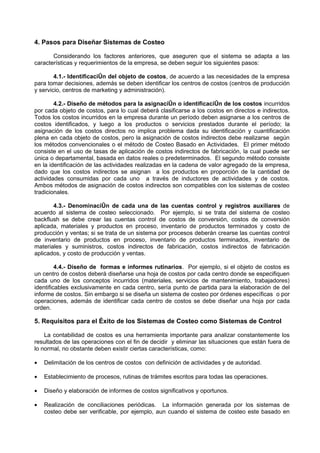 4. Pasos para Diseñar Sistemas de Costeo

       Considerando los factores anteriores, que aseguren que el sistema se adapta a las
características y requerimientos de la empresa, se deben seguir los siguientes pasos:

        4.1.- Identificación del objeto de costos, de acuerdo a las necesidades de la empresa
para tomar decisiones, además se deben identificar los centros de costos (centros de producción
y servicio, centros de marketing y administración).

        4.2.- Diseño de métodos para la asignación o identificación de los costos incurridos
por cada objeto de costos, para lo cual deberá clasificarse a los costos en directos e indirectos.
Todos los costos incurridos en la empresa durante un período deben asignarse a los centros de
costos identificados, y luego a los productos o servicios prestados durante el período; la
asignación de los costos directos no implica problema dada su identificación y cuantificación
plena en cada objeto de costos, pero la asignación de costos indirectos debe realizarse según
los métodos convencionales o el método de Costeo Basado en Actividades. El primer método
consiste en el uso de tasas de aplicación de costos indirectos de fabricación, la cual puede ser
única o departamental, basada en datos reales o predeterminados. El segundo método consiste
en la identificación de las actividades realizadas en la cadena de valor agregado de la empresa,
dado que los costos indirectos se asignan a los productos en proporción de la cantidad de
actividades consumidas por cada uno a través de inductores de actividades y de costos.
Ambos métodos de asignación de costos indirectos son compatibles con los sistemas de costeo
tradicionales.

       4.3.- Denominación de cada una de las cuentas control y registros auxiliares de
acuerdo al sistema de costeo seleccionado. Por ejemplo, si se trata del sistema de costeo
backflush se debe crear las cuentas control de costos de conversión, costos de conversión
aplicada, materiales y productos en proceso, inventario de productos terminados y costo de
producción y ventas; si se trata de un sistema por procesos deberán crearse las cuentas control
de inventario de productos en proceso, inventario de productos terminados, inventario de
materiales y suministros, costos indirectos de fabricación, costos indirectos de fabricación
aplicados, y costo de producción y ventas.

         4.4.- Diseño de formas e informes rutinarios. Por ejemplo, si el objeto de costos es
un centro de costos deberá diseñarse una hoja de costos por cada centro donde se especifiquen
cada uno de los conceptos incurridos (materiales, servicios de mantenimiento, trabajadores)
identificables exclusivamente en cada centro, sería punto de partida para la elaboración de del
informe de costos. Sin embargo si se diseña un sistema de costeo por órdenes específicas o por
operaciones, además de identificar cada centro de costos se debe diseñar una hoja por cada
orden.

5. Requisitos para el Éxito de los Sistemas de Costeo como Sistemas de Control

    La contabilidad de costos es una herramienta importante para analizar constantemente los
resultados de las operaciones con el fin de decidir y eliminar las situaciones que están fuera de
lo normal, no obstante deben existir ciertas características, como:

•   Delimitación de los centros de costos con definición de actividades y de autoridad.

•   Establecimiento de procesos, rutinas de trámites escritos para todas las operaciones.

•   Diseño y elaboración de informes de costos significativos y oportunos.

•   Realización de conciliaciones periódicas. La información generada por los sistemas de
    costeo debe ser verificable, por ejemplo, aun cuando el sistema de costeo este basado en
 