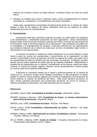 sistemas de inventario continuo se deben efectuar inventarios físicos con fines de control
    interno.

•   Adopción de medidas para reducir u optimizar costos, previo al establecimiento de criterios
    razonables de comparación y a la Identificación de costos controlables.

    Todas estas características incorporadas simultáneamente dentro de un sistema de costeo
facilitan el logro de los objetivos de control, planteados tanto por los sistemas de costeo
tradicionales como por los contemporáneos.

6. Conclusiones

        Actualmente existe gran variedad de sistemas de costeo, los cuales deben ser adaptados
a las características y necesidades particulares de cada organización, dichas características
abarcan desde el tipo de proceso productivo, pasando por el tipo y momento de requerimiento de
la información, hasta la estructura orgánica de la organización. Esta adaptación se justifica por
la complejidad y la heterogeneidad de procesos y productos ofrecidos por las organizaciones
que complica la adopción de un sistema de costeo puro, es decir, sin establecer algún cambio o
combinación en sus características.

        La aventura de diseñar un sistema de costeo satisfactorio es una tarea delicada y ardua
donde a parte de conocer las características y requerimientos de la organización, se debe
conocer a profundidad la forma de operación de todos los sistema de costeo, para poder tomar
las características de cada uno de ellos que más convengan a la empresa. Al respecto conviene
advertir que los nuevos sistemas de costeo lejos de ser sistemas totalmente independientes o
paralelos de los tradicionales son un refuerzo o complemento de los mismos, puesto que deben
contener un conjunto de cuentas, registros, informes, formas, procedimientos y normas tomada
en muchos casos de los sistemas tradicionales.

        Finalmente es importante señalar que el diseño y perfeccionamiento de un sistema de
costeo que no conduzcan al logro de las ventajas competitivas no debe obsesionar; se deben
adoptar o combinar nuevos enfoques vigilando que el costo de implantación y funcionamiento de
dichos sistemas no superen los beneficios del mismo. Debe existir equilibrio económico, es
decir, brindar suficiente información para fundamentar decisiones, sin incurrir en excesos o
faltantes de detalles de información, los cuales generalmente son costosos.


Referencias

ALVAREZ, y Otros (1996) Contabilidad de Gestión Avanzada. McGrawHill. México.

BACKER, Jacobsen y Ramírez. (1997) Contabilidad de Costos: un enfoque administrativo
  para la toma de decisiones. McgrawHill, México.

GARCÍA, Juan ( 1996) Contabilidad de Costos. McGraw – Hill. México.

GAYLE, Letricia (1999) Contabilidad y Administración de Costos.           McGraw – Hill. Sexta
   edición. México.

HANSEN y Mowen (1996) Administración de Costos. Contabilidad y Control. International
   Thomson Editores, S.A. México.

DE LA TORRE y Martínez (1997). Costos de Calidad. V Congreso Internacional de Costos,
   Productividad y Rentabilidad. Tomo II. México.
 