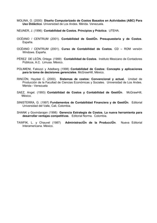 MOLINA, O. (2000) Diseño Computarizado de Costos Basados en Actividades (ABC) Para
   Uso Didáctico. Universidad de Los Andes. Mérida. Venezuela.

NEUNER, J. (1996) Contabilidad de Costos. Principios y Práctica. UTEHA.

OCÉANO / CENTRUM (2001). Contabilidad de Gestión. Presupuestaria y de Costos.
   España.

OCÉANO / CENTRUM (2001). Curso de Contabilidad de Costos. CD – ROM versión
   Windows. España.

PÉREZ DE LEÓN, Ortega (1999) Contabilidad de Costos. Instituto Mexicano de Contadores
   Públicos, A.C. Limusa. México.

POLIMENI, Fabozzi y Adelberg (1998) Contabilidad de Costos: Concepto y aplicaciones
   para la toma de decisiones gerenciales. McGrawHill, México.

RINCÓN, Haydeé C. (2000). Sistemas de costos: Convencional y actual. Unidad de
   Producción de la Facultad de Ciencias Económicas y Sociales. Universidad de Los Andes.
   Mérida - Venezuela

SAEZ, Angel. (1993) Contabilidad de Costos y Contabilidad de Gestión.        McGrawHill,
  México.

SINISTERRA, G. (1997) Fundamentos de Contabilidad Financiera y de Gestión. Editorial
    Universidad del Valle, Cali, Colombia.

SHANK y Govindarajan (1998) Gerencia Estrategia de Costos. La nueva herramienta para
   desarrollar ventajas competitivas. Editorial Norma. Colombia.

TAWFIK, L. y Chauvel (1987)       Administración de la Producción.        Nueva Editorial
   Interamericana. México.
 