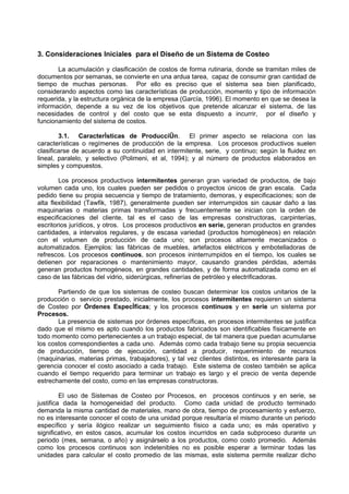 3. Consideraciones Iniciales para el Diseño de un Sistema de Costeo

       La acumulación y clasificación de costos de forma rutinaria, donde se tramitan miles de
documentos por semanas, se convierte en una ardua tarea, capaz de consumir gran cantidad de
tiempo de muchas personas. Por ello es preciso que el sistema sea bien planificado,
considerando aspectos como las características de producción, momento y tipo de información
requerida, y la estructura orgánica de la empresa (García, 1996). El momento en que se desea la
información, depende a su vez de los objetivos que pretende alcanzar el sistema, de las
necesidades de control y del costo que se esta dispuesto a incurrir, por el diseño y
funcionamiento del sistema de costos.

        3.1. Características de Producción. El primer aspecto se relaciona con las
características o regímenes de producción de la empresa. Los procesos productivos suelen
clasificarse de acuerdo a su continuidad en intermitente, serie, y continuo; según la fluidez en
lineal, paralelo, y selectivo (Polimeni, et al, 1994); y al número de productos elaborados en
simples y compuestos.

        Los procesos productivos intermitentes generan gran variedad de productos, de bajo
volumen cada uno, los cuales pueden ser pedidos o proyectos únicos de gran escala. Cada
pedido tiene su propia secuencia y tiempo de tratamiento, demoras, y especificaciones; son de
alta flexibilidad (Tawfik, 1987), generalmente pueden ser interrumpidos sin causar daño a las
maquinarias o materias primas transformadas y frecuentemente se inician con la orden de
especificaciones del cliente, tal es el caso de las empresas constructoras, carpinterías,
escritorios jurídicos, y otros. Los procesos productivos en serie, generan productos en grandes
cantidades, a intervalos regulares, y de escasa variedad (productos homogéneos) en relación
con el volumen de producción de cada uno; son procesos altamente mecanizados o
automatizados. Ejemplos: las fábricas de muebles, artefactos eléctricos y embotelladoras de
refrescos. Los procesos continuos, son procesos ininterrumpidos en el tiempo, los cuales se
detienen por reparaciones o mantenimiento mayor, causando grandes pérdidas, además
generan productos homogéneos, en grandes cantidades, y de forma automatizada como en el
caso de las fábricas del vidrio, siderúrgicas, refinerías de petróleo y electrificadoras.

       Partiendo de que los sistemas de costeo buscan determinar los costos unitarios de la
producción o servicio prestado, inicialmente, los procesos intermitentes requieren un sistema
de Costeo por Órdenes Específicas; y los procesos continuos y en serie un sistema por
Procesos.
       La presencia de sistemas por órdenes específicas, en procesos intermitentes se justifica
dado que el mismo es apto cuando los productos fabricados son identificables físicamente en
todo momento como pertenecientes a un trabajo especial, de tal manera que puedan acumularse
los costos correspondientes a cada uno. Además como cada trabajo tiene su propia secuencia
de producción, tiempo de ejecución, cantidad a producir, requerimiento de recursos
(maquinarias, materias primas, trabajadores), y tal vez clientes distintos, es interesante para la
gerencia conocer el costo asociado a cada trabajo. Este sistema de costeo también se aplica
cuando el tiempo requerido para terminar un trabajo es largo y el precio de venta depende
estrechamente del costo, como en las empresas constructoras.

         El uso de Sistemas de Costeo por Procesos, en procesos continuos y en serie, se
justifica dada la homogeneidad del producto. Como cada unidad de producto terminado
demanda la misma cantidad de materiales, mano de obra, tiempo de procesamiento y esfuerzo,
no es interesante conocer el costo de una unidad porque resultaría el mismo durante un periodo
específico y sería ilógico realizar un seguimiento físico a cada uno; es más operativo y
significativo, en estos casos, acumular los costos incurridos en cada subproceso durante un
periodo (mes, semana, o año) y asignárselo a los productos, como costo promedio. Además
como los procesos continuos son indetenibles no es posible esperar a terminar todas las
unidades para calcular el costo promedio de las mismas, este sistema permite realizar dicho
 