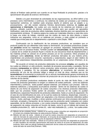 cálculo al finalizar cada período aun cuando no se haya finalizado la producción, gracias a la
aproximación del grado de avance o terminación.

         Debido a la gran diversidad de actividades de las organizaciones, es difícil definir a los
procesos como intermitentes o continuos; los sistemas de costeo por procesos y por órdenes
representan extremos, en realidad cada empresa diseña el sistema que se adapte a su
procesamiento, por ello existen sistemas híbridos denominados sistemas de costeo por
operaciones o intermedio, los cuales son una mezcla de los sistemas por órdenes y por
proceso, utilizado cuando se fabrican productos variados pero que pueden ser agrupados
(lotificados); cada lote de productos utiliza materiales directos distintos pero con operaciones de
procesamiento similares. El sistema asigna los costos por materiales directos a cada lote como
si fuese una orden de trabajo, mientras que los costos de mano de obra directa y costos
indirectos son asignados, como en un sistemas por proceso, a cada unidad en promedio a
medida que el lote pasa de un departamento u operación a otra (Gayle, 1999).

         Continuando con la clasificación de los procesos productivos, se considera que un
producto puede fluir por diferentes rutas hasta su terminación, los procesos productivos pueden
ser paralelos donde los materiales se agregan en procesos, separados, independientes, los
cuales se unen en procesos finales. También pueden ser secuenciales, donde todas las partes
o piezas de la unidad de producto fluyen a través de una secuencia lineal de departamentos y
las materias primas se colocan en el primer proceso y/o en los sucesivos. Otros procesos se
catalogan como selectivos, donde se fabrican productos derivados de una materia prima,
originándose una producción conjunta: coproductos y subproductos, según el valor relativo de
venta, son subprocesos independientes precedidos de un subproceso común (Polimeni, et al,
1994).
         De acuerdo al número de productos elaborados los procesos simples, son aquellos de
los cuales se obtienen un sólo producto, resultado de procesos secuenciales o paralelos. De los
procesos compuestos se obtienen varios productos, estos procesos pueden ser alternativos,
acumulativos y paralelos. En los procesos alternativos, el incremento del volumen de
producción de uno de los artículos obliga a reducir el nivel de otros; mientras que en los
acumulativos al incrementar la producción de un artículo inevitablemente genera incremento de
otros; en los procesos paralelos el volumen de producción de uno de los productos no afecta el
volumen de los demás.
         Los procesos productivos analizados desde el punto de vista del fluído físico, y del
número de productos generados no exigen un sistema de costeo particular, como los sistemas
intermitentes y continuos, todos pueden adoptar sistemas por órdenes o por proceso. Sólo los
sistemas selectivos y compuestos acumulativos ameritan dentro de los sistemas de costeo el
diseño de una forma de asignación de costos conjuntos a los diversos productos elaborados,
dado que los procesos finales parten de procesos comunes en los cuales no pueden
identificarse y separarse físicamente los productos elaborados, hasta un punto de separación. Es
el caso de una beneficiadora de aves, en la cual los costos de matanza, desplumaje, vicección y
despresado (costos conjuntos) deben ser asignados a los diversos productos obtenidos (pollos
enteros, mulos, pechuga, muslillos y otros) quienes continuaran por otros procesos (ahumado y
marinado, envasado y transporte), de tal manera que los productos serán costeados con costos
separables, de los últimos procesos, y con costos conjuntos asignados. Existen varios métodos
de asignación de costos conjuntos en función de bases, como lo son el método del número de
unidades producidas (3), valor de ventas (4), valor neto realizable (5), y otros, los cuales antes

(3) Método de las unidades físicas: método en el cual los costos conjuntos son asignados en proporción
    al número de unidades fabricadas de cada producto (Polimeni, 1998)..
(4) Método del valor de venta: método en el cual los costos conjuntos son asignados en proporción al
    valor de mercado de cada producto fabricado, en el punto de procesamiento en el cual los productos
    fabricados se separan físicamente, punto de separación (Polimeni, 1998)..
(5) Método del valor neto realizable: método en el cual los costos conjuntos son asignados en proporción
    al valor hipotético de mercado (aproximación del precio de venta en el punto de separación) de cada
    producto, dicho valor se calcula mediante la deducción de los costos de procesamiento adicional y de
    venta del valor de venta final (Polimeni, 1998).
 