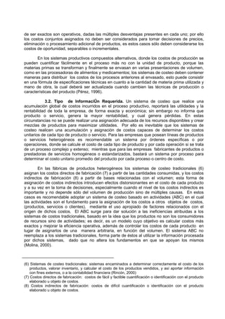 de ser exactos son operativos, dadas las múltiples desventajas presentes en cada uno; por ello
los costos conjuntos asignados no deben ser considerados para tomar decisiones de precios,
eliminación o procesamiento adicional de productos, es estos casos sólo deben considerarse los
costos de oportunidad, separables o incrementales.

       En los sistemas productivos compuestos alternativos, donde los costos de producción se
pueden cuantificar fácilmente en el proceso más no con la unidad de producto, porque las
materias primas se transforman y finalmente se envasan en varias presentaciones de volumen,
como en las procesadoras de alimentos y medicamentos; los sistemas de costeo deben contener
maneras para distribuir los costos de los procesos anteriores al envasado, esto puede consistir
en una fórmula de especificaciones técnicas en cuanto a la cantidad de materia prima utilizada y
mano de obra, la cual deberá ser actualizada cuando cambien las técnicas de producción o
características del producto (Pérez, 1996).

            3.2. Tipo de Información Requerida. Un sistema de costeo que realice una
acumulación global de costos incurridos en el proceso productivo, reportará las utilidades y la
rentabilidad de toda la empresa, de forma exacta y económica; sin embargo no informa que
producto o servicio, genera la mayor rentabilidad, y cual genera pérdidas. En estas
circunstancias no se puede realizar una asignación adecuada de los recursos disponibles y crear
mezclas de productos para maximizar utilidades. Por ello es inevitable que los sistemas de
costeo realicen una acumulación y asignación de costos capaces de determinar los costos
unitarios de cada tipo de producto o servicio. Para las empresas que posean líneas de productos
o servicios heterogéneos es recomendable un sistema por órdenes específicas o por
operaciones, donde se calcule el costo de cada tipo de producto y por cada operación si se trata
de un proceso complejo y extenso; mientras que para las empresas fabricantes de productos o
prestadoras de servicios homogéneos o estandarizados, bastará un sistema por proceso para
determinar el costo unitario promedio del producto por cada proceso o centro de costo.

        En las fábricas de productos heterogéneos los sistemas de costeo tradicionales (6)
asignan los costos directos de fabricación (7) a partir de las cantidades consumidas, y los costos
indirectos de fabricación (8) a partir de bases relacionadas con el volumen; esta forma de
asignación de costos indirectos introducen efectos distorsionantes en el costo de cada producto
y a su vez en la toma de decisiones, especialmente cuando el nivel de los costos indirectos es
importante y no depende sólo del volumen de producción sino de múltiples causas. En estos
casos es recomendable adoptar un sistema de costeo basado en actividades (ABC) en el cual
las actividades son el fundamento para la asignación de los costos a otros objetos de costos,
(productos, servicios o clientes), mediante el uso apropiado de factores relacionados con el
origen de dichos costos. El ABC surge para dar solución a las ineficiencias atribuidas a los
sistemas de costos tradicionales, basado en la idea que los productos no son los consumidores
de recursos sino de actividades; es decir, es un modelo cuyo objetivo es calcular costos más
exactos y mejorar la eficiencia operativa, además de controlar los costos de cada producto en
lugar de asignarlos de una manera arbitraria, en función del volumen. El sistema ABC no
reemplaza a los sistemas tradicionales, forma parte de éstos al utilizar la información procesada
por dichos sistemas, dado que no altera los fundamentos en que se apoyan los mismos
(Molina, 2000).



(6) Sistemas de costeo tradicionales: sistemas encaminados a determinar correctamente el costo de los
    productos, valorar inventario, y calcular el costo de los productos vendidos, y así aportar información
    con fines externos, o a la contabilidad financiera (Rincón, 2000)
(7) Costos directos de fabricación: costos de fácil y factible cuantificación o identificación con el producto
    elaborado u objeto de costos.
(8) Costos indirectos de fabricación: costos de difícil cuantificación o identificación con el producto
    elaborado u objeto de costos.
 