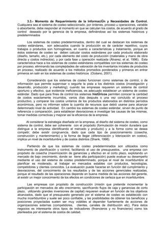 3.3.- Momento de Requerimiento de la Información y Necesidades de Control.
Cualquiera sea el sistema de costeo seleccionado, por órdenes, proceso u operaciones, variable
o absorbente, debe responder al momento en que se calculan los costos, de acuerdo al grado de
control deseado por la gerencia de la empresa, definiéndose así los sistemas históricos y
predeterminados

        Los sistemas de costeo predeterminados, dentro del cual se destacan los sistemas de
costeo estándares, son adecuados cuando la producción es de carácter repetitivo, cuyos
trabajos o productos son homogéneos, en cuanto a características y tratamiento, porque en
éstos sistemas de costeo se deben calcular costos estándares por cada producto elaborado
(diseño, tamaño, etc.), por cada elemento del costo de producción (materiales y mano de obra
directa y costos indirectos), y por cada fase u operación realizada (Álvarez, et al, 1996). Esta
característica hace a los sistemas de costeo estándares compatibles con los sistemas de costeo
por proceso, eliminando las complejidades de valoración de los inventarios iniciales de productos
en proceso, realizado de acuerdo a los métodos promedios ponderados y primeros en entrar
primeros en salir en los sistemas de costeo históricos (Océano, 2001).

       Considerando que los sistemas de costeo funcionan como sistemas de control, o de
información que permite supervisar o seguirle la pista a los distintos costos (investigación y
desarrollo, producción y marketing); cuando las empresas requieren un sistema de control
oportuno y efectivo, que evidencie ineficiencias, es adecuado establecer un sistema de costeo
estándar. Dado que para fines de control los sistemas históricos permiten conocer la cantidad
de costos exactamente incurridos, varios días después o una vez concluido el proceso
productivo, y comparar los costos unitarios de los productos elaborados en distintos períodos
económicos, pero no informan sobre la cuantía de recursos que debió usarse para alcanzar
determinado nivel de actividad. En cambio los sistemas de costeo estándar, sirven de punto de
referencia o comparación, para establecer desviaciones e investigar las causas de las mismas,
tomar medidas correctivas y mejorar así la eficiencia de la empresa.

       Al considerar la estrategia diseñada en la empresa, el diseño del sistema de costeo, como
sistema de control, debe ser coherente con el propósito (formulación de misión duradera que
distingue a la empresa identificando el mercado y producto) y a la forma como se desea
competir; debe existir congruencia, dado que cada tipo de posicionamiento (cosecha,
construcción y mantenimiento) y la forma de llegar (diferenciación y liderización en costos),
implica un nivel de incertidumbre y de costos distintos (Shank, 1998).

        Partiendo de que los sistemas de costeo predeterminados son utilizados como
instrumento de planificación y control, facilitando el uso de presupuestos, una empresa con
propósito de cosecha (maximización de ganancias y efectivo en el corto plazo, explotando un
mercado de bajo crecimiento, donde se tiene alta participación) puede evaluar su desempeño
mediante el uso del sistema de costeo predeterminado, porque el nivel de incertidumbre al
planificar es moderado, al trabajar en mercados estables con productos, tecnologías,
competidores y clientes conocidos. La evaluación puede hacerse en función del cumplimiento y
desviaciones, del conocimiento de los resultados y de las acciones gerenciales realizadas,
porque el resultado de las operaciones depende en buena medida de las acciones del gerente,
al existir un mejor conocimiento de los efectos en condiciones de certeza que en incertidumbre.

        Las empresas con propósito de construcción (misión que pretende incrementar la
participación en mercados de alto crecimiento, sacrificando flujos de caja y ganancias de corto
plazo, utilizando grandes inversiones de capital) requieren evaluar en función de los objetivos
alcanzados, dado que el presupuesto generado por el sistema de costeo es establecido con
mucha incertidumbre y suele ser poco confiable, y las posibilidades de obtener los beneficios y
posiciones proyectadas suelen ser muy volátiles al depender fuertemente de acciones de
organizaciones externas (competidores, clientes, canales de distribución etc). Para éstos
negocios es interesante otros tipos de indicadores (financieros y no financieros) como los
planteados por el sistema de costos de calidad.
 