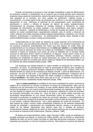 Cuando una empresa se propone a crear ventajas competitivas a partir de diferenciación
de productos (creación o presentación de un producto que el cliente perciba como exclusivo)
presentan mayor grado de incertidumbre, dada la frecuente innovación de productos, que no han
sido probados en el mercado, con otros canales de distribución, materias primas y
consumidores, y la amplia gama líneas de productos que conllevan a una alta complejidad de
operaciones, lo cual disminuye el potencial de los presupuestos como herramienta de
planificación y control, y dificulta el proceso de fijación de costos predeterminados.
Contrariamente las empresas creadoras de ventajas mediante la liderización en costos
(estrategia de minimización de costos respecto a los competidores, para lograr cosechar,
construir, o mantener, mediante la identificación y control de causales de costos), le es útil un
sistema de costeo predeterminado, especialmente estándar, para el control y reducción de
costos; además como éstas empresas realizan trabajos especializados y repetitivos, con mínimo
esfuerzo, diversificación e incertidumbre, tal estandarización permite mayor facilidad al fijar
costos predeterminados y evaluar a través de presupuestos.

        Tradicionalmente se han usado los sistemas de costeo estándar como herramienta de
control de costos, pero las deficiencias presentes en el mismo y los cambios incorporados por
los procesos productivos automatizados han hecho que este sistema de costeo deba ser
complementado por los enfoques desarrollados por el costeo por objetivo y el costeo kaizen.
El primero busca la reducción de costos en la etapa de investigación y desarrollo del producto,
mediante el diseño de productos cuyo precio de venta es señalado por el mercado siendo
entonces la alternativa reducir costos y/o beneficios; el segundo busca reducir costos en el
proceso de manufactura mediante mejoras específicas (prácticas, métodos, procesos, etc)
diseñados por empleados de todos los niveles jerárquicos, los cuales son introducidos en el
presupuesto que debe ser cumplido para reducir costos por debajo de los estándares fijados por
los sistemas de costeo predeterminados (Gayle, 1999).

         Las empresas que desean liderizar en costos también se esfuerzan por minimizar sus
inventarios, de hecho la automatización ha dado la oportunidad de fabricar gran variedad de
productos en sistemas productivos flexibles, adoptando la filosofía justo a tiempo (JAT). Esta
filosofía también es usada por las empresas que desean competir a partir de diferenciación, con
productos de ciclo de vida corto y con trabajos de talleres especializados. Cualquiera sea el
caso, las empresas que adopten la filosofía JAT deben modificar su sistema de costeo por un
enfoque backflush o de costeo Hacia Atrás, dado que en el JAT la valuación minuciosa de los
inventarios mínimos o inexistentes resulta irrelevante (Gayle, 1999).

         Bajo el costeo backflush se simplifica el ciclo de la contabilidad de costos, se elimina el
registro de la producción en proceso al disminuir el tiempo de procesamiento, dado que los
productos una vez terminados son vendidos; en este sentido debería existir sólo el registro de
compra de materiales en una cuenta control denominada inventario de materiales en proceso, el
uso del material se registra una vez terminada la producción, utilizando la cuenta de inventario
de productos terminados; los costos de mano de obra y los demás costos incurridos son
acumulados temporalmente en una cuenta denominada costos de conversión, y una vez
terminada la producción se registran los costos de conversión aplicados, e inmediatamente se
cancela la cuenta de inventario de productos terminados contra el costo de producción y ventas,
la cual recibirá cualquier diferencia por sub o sobre aplicación de costos de conversión. En
este sistema de costeo, muchos costos considerados indirectos en los sistemas tradicionales
(manejo de materiales y reparaciones) son considerados directos, gracias a la estructura de
celdas de los talleres organizados para fabricar cierto tipo y cantidad de producto;
contrariamente diversas categorías de mano de obra directa disminuye por la automatización y
se convierte en indirecta al ser multifuncional (Hansen y Mowen, 1996).

        Él sistema de Costeo Backflush costeo, según Horngren (1996), puede ser adoptado por
aquellas empresas que desean un sistema de costeo sencillo, que no amerita un seguimiento
detallado de cada uno de los costos incurridos en cada fase del proceso productivo, y para las
empresas que presentan un nivel de inventarios mínimos. Este sistema no suprime los sistemas
 
