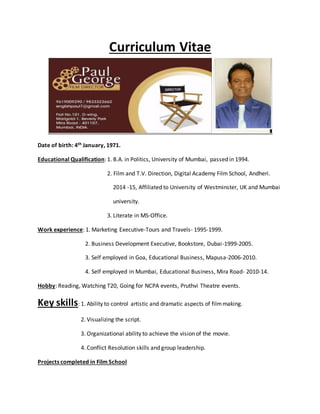 Curriculum Vitae
Date of birth: 4th January, 1971.
Educational Qualification: 1. B.A. in Politics, University of Mumbai, passed in 1994.
2. Film and T.V. Direction, Digital Academy Film School, Andheri.
2014 -15, Affiliated to University of Westminster, UK and Mumbai
university.
3. Literate in MS-Office.
Work experience: 1. Marketing Executive-Tours and Travels- 1995-1999.
2. Business Development Executive, Bookstore, Dubai-1999-2005.
3. Self employed in Goa, Educational Business, Mapusa-2006-2010.
4. Self employed in Mumbai, Educational Business, Mira Road- 2010-14.
Hobby: Reading, Watching T20, Going for NCPA events, Pruthvi Theatre events.
Key skills: 1. Ability to control artistic and dramatic aspects of filmmaking.
2. Visualizing the script.
3. Organizational ability to achieve the vision of the movie.
4. Conflict Resolution skills and group leadership.
Projects completed in Film School
 