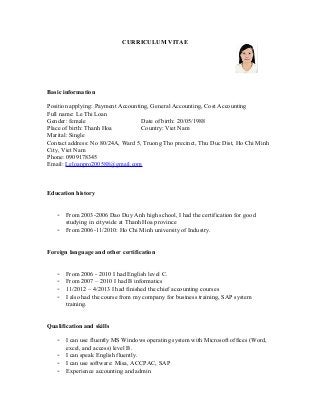 CURRICULUM VITAE 
Basic information 
Position applying: Payment Accounting, General Accounting, Cost Accounting 
Full name: Le Thi Loan 
Gender: female Date of birth: 20/05/1988 
Place of birth: Thanh Hoa Country: Viet Nam 
Marital: Single 
Contact address: No 80/24A, Ward 5, Truong Tho precinct, Thu Duc Dist, Ho Chi Minh 
City, Viet Nam 
Phone: 0909178345 
Email: Leloanpro200588@gmail.com 
Education history 
- From 2003-2006 Dao Duy Anh high school, I had the certification for good 
studying in citywide at Thanh Hoa province 
- From 2006-11/2010: Ho Chi Minh university of Industry. 
Foreign language and other certification 
- From 2006 - 2010 I had English level C. 
- From 2007 – 2010 I had B informatics 
- 11/2012 – 4/2013 I had finished the chief accounting courses 
- I also had the course from my company for business training, SAP system 
training. 
Qualification and skills 
- I can use fluently MS Windows operating system with Microsoft offices (Word, 
excel, and access) level B. 
- I can speak English fluently. 
- I can use software: Misa, ACCPAC, SAP 
- Experience accounting and admin 
 