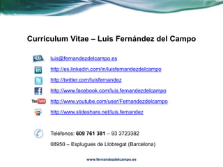Curriculum Vitae – Luis Fernández del Campo luis@fernandezdelcampo.es http://es.linkedin.com/in/luisfernandezdelcampo http://twitter.com/luisfernandez http://www.facebook.com/luis.fernandezdelcampo http://www.youtube.com/user/Fernandezdelcampo http://www.slideshare.net/luis.fernandez Teléfonos: 609 761 381 – 93 3723382 08950 – Esplugues de Llobregat (Barcelona) www.fernandezdelcampo.es 