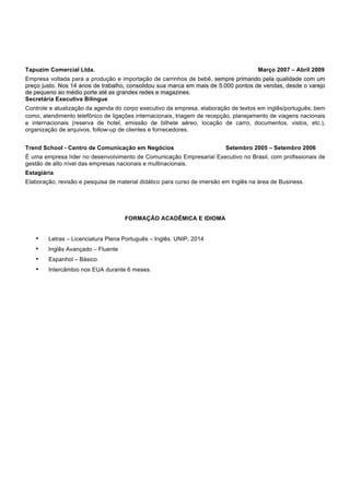 Tapuzim Comercial Ltda. Março 2007 – Abril 2009
Empresa voltada para a produção e importação de carrinhos de bebê, sempre primando pela qualidade com um
preço justo. Nos 14 anos de trabalho, consolidou sua marca em mais de 5.000 pontos de vendas, desde o varejo
de pequeno ao médio porte até as grandes redes e magazines.
Secretária Executiva Bilíngue
Controle e atualização da agenda do corpo executivo da empresa, elaboração de textos em inglês/português; bem
como, atendimento telefônico de ligações internacionais, triagem de recepção, planejamento de viagens nacionais
e internacionais (reserva de hotel, emissão de bilhete aéreo, locação de carro, documentos, vistos, etc.),
organização de arquivos, follow-up de clientes e fornecedores.
Trend School - Centro de Comunicação em Negócios Setembro 2005 – Setembro 2006
É uma empresa líder no desenvolvimento de Comunicação Empresarial Executivo no Brasil, com profissionais de
gestão de alto nível das empresas nacionais e multinacionais.
Estagiária
Elaboração, revisão e pesquisa de material didático para curso de imersão em Inglês na área de Business.
FORMAÇÃO ACADÊMICA E IDIOMA
• Letras – Licenciatura Plena Português – Inglês. UNIP, 2014
• Inglês Avançado – Fluente
• Espanhol – Básico
• Intercâmbio nos EUA durante 6 meses.
 