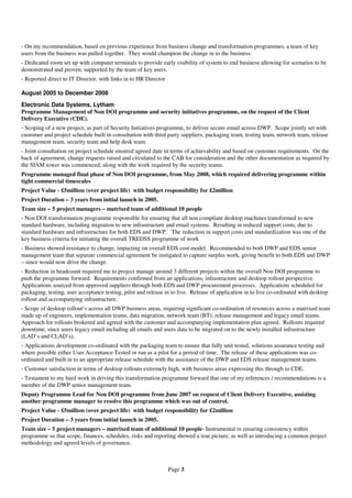 - On my recommendation, based on previous experience from business change and transformation programmes, a team of key
users from the business was pulled together. They would champion the change in to the business.
- Dedicated room set up with computer terminals to provide early visibility of system to end business allowing for scenarios to be
demonstrated and proven, supported by the team of key users.
- Reported direct to IT Director, with links in to HR Director

August 2005 to December 2008
Electronic Data Systems, Lytham
Programme Management of Non DOI programme and security initiatives programme, on the request of the Client
Delivery Executive (CDE).
- Scoping of a new project, as part of Security Initiatives programme, to deliver secure email across DWP. Scope jointly set with
customer and project schedule built in consultation with third party suppliers, packaging team, testing team, network team, release
management team, security team and help desk team.
- Joint consultation on project schedule ensured agreed date in terms of achievability and based on customer requirements. On the
back of agreement, change requests raised and circulated to the CAB for consideration and the other documentation as required by
the SIAM tower was commenced, along with the work required by the security teams.
Programme managed final phase of Non DOI programme, from May 2008, which required delivering programme within
tight commercial timescales
Project Value - £5million (over project life) with budget responsibility for £2million
Project Duration – 3 years from initial launch in 2005.
Team size – 5 project managers – matrixed team of additional 10 people
- Non DOI transformation programme responsible for ensuring that all non compliant desktop machines transformed to new
standard hardware, including migration to new infrastructure and email systems. Resulting in reduced support costs, due to
standard hardware and infrastructure for both EDS and DWP. The reduction in support costs and standardization was one of the
key business criteria for initiating the overall TREDSS programme of work
- Business showed resistance to change, impacting on overall EDS cost model. Recommended to both DWP and EDS senior
management team that separate commercial agreement be instigated to capture surplus work, giving benefit to both EDS and DWP
– since would now drive the change.
- Reduction in headcount required me to project manage around 3 different projects within the overall Non DOI programme to
push the programme forward. Requirements confirmed from an applications, infrastructure and desktop rollout perspective.
Applications sourced from approved suppliers through both EDS and DWP procurement processes. Applications scheduled for
packaging, testing, user acceptance testing, pilot and release in to live. Release of application in to live co-ordinated with desktop
rollout and accompanying infrastructure.
- Scope of desktop rollout’s across all DWP business areas, requiring significant co-ordination of resources across a matrixed team
made up of engineers, implementation teams, data migration, network team (BT), release management and legacy email teams.
Approach for rollouts brokered and agreed with the customer and accompanying implementation plan agreed. Rollouts required
downtime, since users legacy email including all emails and users data to be migrated on to the newly installed infrastructure
(LAD’s and CLAD’s).
- Applications development co-ordinated with the packaging team to ensure that fully unit tested, solutions assurance testing and
where possible either User Acceptance Tested or run as a pilot for a period of time. The release of these applications was co-
ordinated and built in to an appropriate release schedule with the assistance of the DWP and EDS release management teams.
- Customer satisfaction in terms of desktop rollouts extremely high, with business areas expressing this through to CDE.
- Testament to my hard work in driving this transformation programme forward that one of my references / recommendations is a
member of the DWP senior management team.
Deputy Programme Lead for Non DOI programme from June 2007 on request of Client Delivery Executive, assisting
another programme manager to resolve this programme which was out of control.
Project Value - £5million (over project life) with budget responsibility for £2million
Project Duration – 3 years from initial launch in 2005.
Team size – 5 project managers – matrixed team of additional 10 people- Instrumental in ensuring consistency within
programme so that scope, finances, schedules, risks and reporting showed a true picture, as well as introducing a common project
methodology and agreed levels of governance.



                                                                 Page 3
 