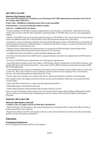 April 1998 to June 2004
Electronic Data Systems, Derby
From April 1998, lead QM SAP Consultant on one of the largest SAP / ERP implementations undertaken in the UK, for
the aerospace giant, Rolls-Royce.
Project Value - £500,000 for serialisation project with overall responsibility
Project duration – in terms of serialisation solution 4 months
Team size – 2 additional SAP Consultants
- Technical authority for SAP QM, covering the implementations in UK, Germany, US and Canada. Responsible for ensuring
changes made elsewhere within the SAP system had no detrimental impact to SAP QM rollout, across the various geographical
locations.
- Member of SAP QM working group requiring regular presentations in SAP Walldorf. One such presentation covering a redesign
around some QM functionality that we had introduced, which SAP subsequently introduced in a later release.
- Lead business process re-engineering workshops around the Quality Management function within Rolls-Royce and regularly met
with the Quality and IT directors within Rolls-Royce, to influence how the business change, as a result of the SAP rollout, should
be communicated to affected business users.
- Taking the business requirements and transposing them in to the appropriate SAP functionality, taking through the full
development lifecycle, before being granted sign off within the UAT environment.
- Lead QM authorizations development to support the Quality Management rollout
- Developed several key director level ABAP reports to support the business and which were implemented in to SAP Production
Environment.
- Involved in 2 full SAP lifecycle implementations and 1 SAP upgrade implementation
- Successfully project managed on time and to budget an SAP bespoke solution to Serialisation in to Rolls-Royce Germany, since
standard SAP did not offer required functionality. Lead a team of SAP & ABAP consultants ensuring design encompassed MM,
PP, SD, PM, QM and IM.
- Liaised with Rolls-Royce customers in Indianapolis and Canada to ensure serialization solution could be rolled out to these sites
at a later date. Ran a series of business process workshops to present solution and ensure mapping to their current business
processes, along with understanding any underpinning risks / issues.
- Project a huge success and plan was to rollout to UK and US. Solution put forward for an industry award in Germany.
Role expanded to take in the support of the British Airways account, based at Heathrow Airport, due to successful bid for this
account by EDS.
- Acted as Workflow Administrator, to support currently implemented workflows.
- Offered QM support as dictated by business need.
- Further enhanced industry sector knowledge within aerospace and travel / tourism.
Since I was part of the Quality and Procurement team, I also regularly offered support within the Material Management module
and was involved in a lot of their design / implementation work, due to being a fully Certified SAP Materials Management
Consultant.

September 1997 to April 1998
Electronic Data Systems, Hucknall
A member of the core support team for the Rolls-Royce Hucknall site.
- Enhanced Windows NT administrative skills along with enhancing my development skills in respect of the Microsoft Suite of
products, particularly Access and Excel.
- Key player in rolling out new PC’s and networks to the site as well as being instrumental in solving some of the initial teething
problems with the newly built and installed PC’s.


Education
Professional Qualifications
Prince 2® Registered Practioner and Prince 2® Foundation




                                                               Page 5
 