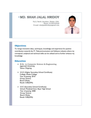 MD. SHAH JALAL HRIDOY
76/2, North Jatrabari, Dhaka-1204.
Phone: 01520103220
E-mail: shahjalalhridoy@gmail.com
Objectives
To merge innovative ideas, techniques, knowledge and experience for positive
contribution towards the IT, Telecommunication and Software industry where my
conceptual, analytical and technical skills can be utilized and to further enhance my
knowledge
Education
 B.Sc. in Computer Science & Engineering
Jagannath University.
Status: Ongoing.
 H.S.C (Higher Secondary School Certificate)
College: Dhaka College
Year of passing: 2010
Group: Science
Board: Dhaka
Result: 5.00(GPA)
 S.S.C (Secondary School Certificate)
School: Motijheel Govt. Boys’ High School
Year of passing: 2008
Group: Science
Board: Dhaka
Result: 5.00(GPA)
 