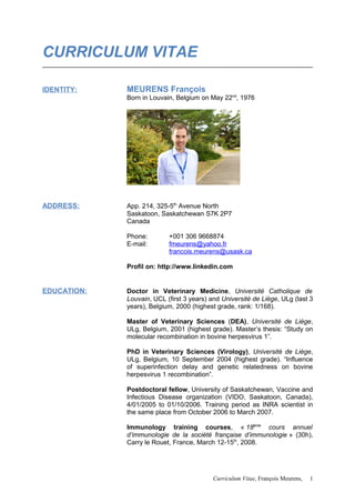 CURRICULUM VITAE
IDENTITY: MEURENS François
Born in Louvain, Belgium on May 22nd
, 1976
ADDRESS: App. 214, 325-5th
Avenue North
Saskatoon, Saskatchewan S7K 2P7
Canada
Phone: +001 306 9668874
E-mail: fmeurens@yahoo.fr
francois.meurens@usask.ca
Profil on: http://www.linkedin.com
EDUCATION: Doctor in Veterinary Medicine, Université Catholique de
Louvain, UCL (first 3 years) and Université de Liège, ULg (last 3
years), Belgium, 2000 (highest grade, rank: 1/168).
Master of Veterinary Sciences (DEA), Université de Liège,
ULg, Belgium, 2001 (highest grade). Master’s thesis: “Study on
molecular recombination in bovine herpesvirus 1”.
PhD in Veterinary Sciences (Virology), Université de Liège,
ULg, Belgium, 10 September 2004 (highest grade). “Influence
of superinfection delay and genetic relatedness on bovine
herpesvirus 1 recombination”.
Postdoctoral fellow, University of Saskatchewan, Vaccine and
Infectious Disease organization (VIDO, Saskatoon, Canada),
4/01/2005 to 01/10/2006. Training period as INRA scientist in
the same place from October 2006 to March 2007.
Immunology training courses, « 18ème
cours annuel
d’immunologie de la société française d’immunologie » (30h),
Carry le Rouet, France, March 12-15th
, 2008.
Curriculum Vitae, François Meurens, 1
 