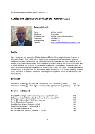 Curriculum Vitae Michael Visschers –October 2015 v3
1
Curriculum Vitae Michael Visschers - October 2015
Personal details
Name: Michael Visschers
Residence: Amsterdam
Email address : michael.visschers@hotmail.com
Telephone: 020-8408335
Mobile phone: 06-42567702
Linked In : https://www.linkedin.com/in/mhavs2015
Profile
I am a passionate and technically skilled and educated System/Network administrator/engineer of
Microsoft , Novell , Citrix , Cisco and HP products with broad experience in application, database,
incident and change management and have fulfilled several roles as a project/team lead for services
and infrastructure implementations. Work on long-term projects were carried out in collaboration with
a ‘skilled helpdesk' and according to ITIL helpdesk procedures. I can work very independently but am
also a very social team player, working in the ICT sector for 15 years and having a broad knowledge and
understanding of ICT processes and technologies. I have also worked as an Incident & Change Manager
at the Royal Bank of Scotland I follow new technological developments (cloud and virtualization) and
study actively.
Education
Information Technology - Business IT & Management, HvA, Amsterdam [parttime] 2015
Information Technology - Short Higher Education, Dutch Open University [parttime] 1991-1993
Courses (certificated)
Cisco CCNA Routing & Switching Training, Ascist - Capelle a/d IJssel 2015
Colloquium Doctum Mathematics B, Korteweg de Vries Instituut, UvA 2015
Prince 2 Practitioner, Quint Wellington Redwood 2015
Prince 2 Foundation, Accenture 2007
Cisco Certified Network Associate (CCNA) 2001
Novell Certified Network Engineer (CNE5) 2001
Microsoft Exchange server 5.5 2000
Microsoft Certified Systems Engineer NT 4 (MCSE) 2000
 