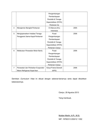 Pengembangan
Pemberdayaan
Pendidik & Tenaga
Kependidikan (P4TK)
Pertanian Cjr
4

Manajemen Bengkel Perikanan

CV.Baruna Ilmu

2005

Indonesia
5

Mengoperasikan Instalasi Tenaga
Penggerak Utama Kapal Perikanan

Pusat

2006

Pengembangan
Pemberdayaan
Pendidik & Tenaga
Kependidikan (P4TK)
Pertanian Cianjur

6

Melakukan Perawatan Motor Bantu

Pusat

2006

Pengembangan
Pemberdayaan
Pendidik & Tenaga
Kependidikan (P4TK)
Pertanian Cianjur
7

Perawatan dan Perbaikan Evaporator
Mesin Refrigerasi Kapal Ikan

Karya Putera Darwati

2006

(KPD)

Demikian Curriculum Vitae ini dibuat dengan sebenar-benarnya serta dapat dibuktikan
kebenarannya.

Cianjur, 28 Agustus 2013
Yang membuat,

Muldan Martin, A.Pi., M.Si
NIP. 19760313 200212 1 002

 