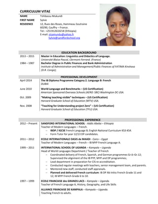 CURRICULUM VITAE
NAME Tshibassu Mukundi
FIRST NAME Sylvie
RESIDENCE 12, Rues des Roses, Hammeau Soutraine
60290, Cauffry – France.
Tel.: =251912633218 (Ethiopia)
E-mail: stzamundu@yahoo.fr
Sylvie@sandfordschool.org
EDUCATION BACKGROUND
2013 – 2015 Master in Education: Linguistics and Didactics of Language.
Université Blaise Pascal, Clermont-Ferrand. (France)
1984 – 1987 Bachelor Degree in Public Finances and Bank Administration
Institute of Administration and Management/Public Finances of FATIMA Kinshasa
(D.R. Congo);
PROFESSIONAL DEVELOPMENT
April 2014 The IB Diploma Programme Category 2. Language B: French
DUBAI
June 2010 World Language and Benchmarks – (US Certification)
American Sponsored Overseas Schools (AERO: SBC) Washington DC USA.
Oct. 2009 “Making teaching visible” techniques – (US Certification)
Harvard Graduate School of Education (MTV) USA.
Nov. 2008 “Teaching for Understanding project Zero” – (US Certification)
Harvard Graduate School of Education (TFU) USA.
PROFESSIONAL EXPERIENCE
2012 – Present SANDFORD INTERNATIONAL SCHOOL - Addis Abeba – Ethiopia
Teacher of Modern Languages – French.
 IBDP / IGCSE French Language B; English National Curriculum KS3-KS4.
 Form Tutor for year 12/13 DP candidates.
2011 – 2012 ECOLE INTERNATIONALE OASIS de MAADI - Cairo – Egypt
Teacher of Modern Languages – French – IB MYP French Language A.
1999 – 2011 INTERNATIONAL SCHOOL OF UGANDA – Kampala – Uganda
Head of World Languages Department / Teacher of French
 Coordinated delivery of French, Spanish, and German programmes Gr.6–Gr.12;
Supervised the alignment of the IB PYP, MYP and DP programmes;
 Lead department in preparation for CIS re-accreditation.
 Conducted regular meetings with teachers, senior management team, and parents.
 Mentored new staff; conducted staff appraisals.
 Planned and delivered French curriculum: IB DP Ab Initio French Grade 11 and
12; IB MYP French Grade 6 to 10.
1997 – 1999 ECOLE FRANCAISE des GRANDS LACS – Kampala – Uganda.
Teacher of French Language A, History, Geography, and Life Skills
ALLIANCE FRANCAISE DE KAMPALA – Kampala – Uganda.
Teaching French to adults.
 