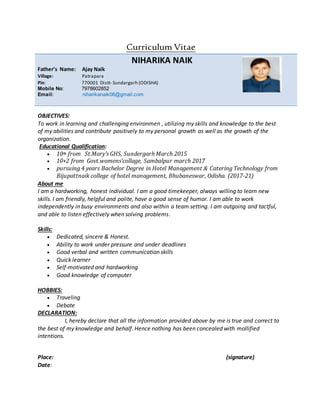 Curriculum Vitae
NIHARIKA NAIK
Father’s Name: Ajay Naik
Village: Patrapara
Pin: 770001 Distt- Sundargarh (ODISHA)
Mobile No: 7978602852
Email: niharikanaik08@gmail.com
OBJECTIVES:
To work in learning and challenging environmen , utilizing my skills and knowledge to the best
of my abilities and contribute positively to my personal growth as well as the growth of the
organization.
Educational Qualification:
 10th from St.Mary’s GHS, Sundergarh March 2015
 10+2 from Govt.womens’collage, Sambalpur march 2017
 pursuing 4 years Bachelor Degree in Hotel Management & Catering Technology from
Bijupattnaik college of hotel management, Bhubaneswar, Odisha. (2017-21)
About me
I am a hardworking, honest individual. I am a good timekeeper, always willing to learn new
skills. I am friendly, helpful and polite, have a good sense of humor. I am able to work
independently in busy environments and also within a team setting. I am outgoing and tactful,
and able to listen effectively when solving problems.
Skills:
 Dedicated, sincere & Honest.
 Ability to work under pressure and under deadlines
 Good verbal and written communication skills
 Quick learner
 Self-motivated and hardworking
 Good knowledge of computer
HOBBIES:
 Traveling
 Debate
DECLARATION:
I, hereby declare that all the information provided above by me is true and correct to
the best of my knowledge and behalf. Hence nothing has been concealed with mollified
intentions.
Place: (signature)
Date:
 