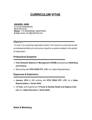 CURRICULUM VITAE


AKASH JAIN
D-121/B SHAKARPUR,
NEW DELHI-92
Mobile: + 91-9540595080, 8802758344
E-mail: akash_iamr@rediffmail.com



Objective
To work in an upcoming organization where I can enhance my personal as well
as professional skills and could prove myself as a positive catalyst in the growth
of organization.


Professional Snapshot

 Post Graduate Diploma in Management (PGDM) specializing in Marketing

  and Finance.
 Still working with STIC PENS PVT. LTD. As a Sales Representative.


Exposures & Experience

 January, 2010 to Still working with STIC PENS PVT. LTD. As a Sales

  Representative in South Delhi.
 1.5 Year, work experience in Proctor & Gamble Health and Hygiene Care

  Ltd. As a Sales Executive in South Delhi.




Sales & Marketing
 