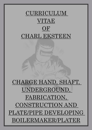 1
CURRICULUM
VITAE
OF
CHARL EKSTEEN
CHARGE HAND, SHAFT,
UNDERGROUND,
FABRICATION,
CONSTRUCTION AND
PLATE/PIPE DEVELOPING
BOILERMAKER/PLATER
 