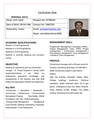 Curriculum vitae
PERSONAL DATA:
Name: Amir Sajid Passport No: H7786930
Date of Birth: 09-04-1966 Contact No: 74067224
Nationality: Indian Email: amiraaa1@yahoo.com
Skype: amirabdulrahman2006
ACADEMIC QUALIFICATIONS:
Master’s in Civil Engineering.
Bachelor’s in Civil Engineering.
Diploma in Civil Engineering
Diploma in concrete repairing and corrosion
control
OBJECTIVE:
Seeking an opportunity work as Construction
manager / Sr. Project Engineer in strong matrix
organizationswhere I can utilize my
professional experience, knowledge, and
competencies in the dynamic way that shall
realize the organization benefits and objectives.
Key Skill:
Construction / Demolition / Residental /
commericial / Infrastructure / Environmental
Remediation Projects / Site Safety / OSHA
Compliance. QA / QC / Field Engineering
Change Order Management / Budgeting &
Cost Controls / Bidding / Estimating / Proposals
Subcontractor / Crew Supervision
MANAGEMENT SKILL:
Programmer Management Consultant (PMC) /
Project Management Team (PMT) Project
management / Construction management /
Procurement management / Cost management
/ Quality & Time management
PROFILE:
Construction manager with a 29-year record of
success overseeing all phases of multimillion-
dollar construction project in gulf (Saudi
Arabia)
High rise building, Hospitals, Hotels, Villas,
College buildings, Auditorium, Electrical
substation, Water treatment plant, Oil & gas
plants, Underground pipe line, Metro Stations,
Road, Railway tunnels, Bridges, Fire Safety
building, Workshop & Control center etc.
 