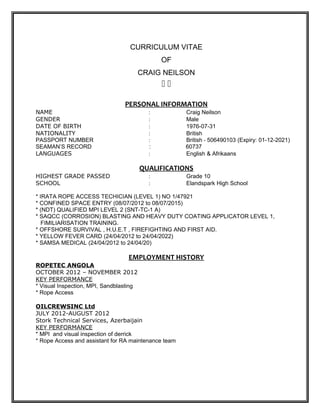 CURRICULUM VITAE
                                               OF
                                         CRAIG NEILSON
                                               

                                 PERSONAL INFORMATION
NAME                                       :          Craig Neilson
GENDER                                     :          Male
DATE OF BIRTH                              :          1976-07-31
NATIONALITY                                :          British
PASSPORT NUMBER                            :          British - 506490103 (Expiry: 01-12-2021)
SEAMAN’S RECORD                            :          60737
LANGUAGES                                  :          English & Afrikaans

                                         QUALIFICATIONS
HIGHEST GRADE PASSED                       :          Grade 10
SCHOOL                                     :          Elandspark High School

* IRATA ROPE ACCESS TECHICIAN (LEVEL 1) NO 1/47921
* CONFINED SPACE ENTRY (08/07/2012 to 08/07/2015)
* (NDT) QUALIFIED MPI LEVEL 2 (SNT-TC-1 A)
* SAQCC (CORROSION) BLASTING AND HEAVY DUTY COATING APPLICATOR LEVEL 1,
   FIMILIARISATION TRAINING.
* OFFSHORE SURVIVAL , H.U.E.T , FIREFIGHTING AND FIRST AID.
* YELLOW FEVER CARD (24/04/2012 to 24/04/2022)
* SAMSA MEDICAL (24/04/2012 to 24/04/20)

                                  EMPLOYMENT HISTORY
ROPETEC ANGOLA
OCTOBER 2012 – NOVEMBER 2012
KEY PERFORMANCE
* Visual Inspection, MPI, Sandblasting
* Rope Access

OILCREWSINC Ltd
JULY 2012-AUGUST 2012
Stork Technical Services, Azerbaijain
KEY PERFORMANCE
* MPI and visual inspection of derrick
* Rope Access and assistant for RA maintenance team
 