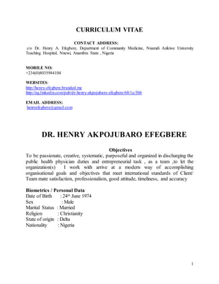 1
CURRICULUM VITAE
CONTACT ADDRESS:
c/o Dr. Henry A. Efegbere, Department of Community Medicine, Nnamdi Azikiwe University
Teaching Hospital, Nnewi, Anambra State , Nigeria
MOBILE NO:
+234(0)8035984104
WEBSITES:
http://henry-efegbere.branded.me
http://ng.linkedin.com/pub/dr-henry-akpojubaro-efegbere/68/1a/3bb
EMAIL ADDRESS:
henryefegbere@gmail.com
DR. HENRY AKPOJUBARO EFEGBERE
Objectives
To be passionate, creative, systematic, purposeful and organized in discharging the
public health physician duties and entrepreneurial task , as a team ,to let the
organization(s) I work with arrive at a modern way of accomplishing
organisational goals and objectives that meet international standards of Client/
Team mate satisfaction, professionalism, good attitude, timeliness, and accuracy
Biometrics / Personal Data
Date of Birth : 24th June 1974
Sex : Male
Marital Status : Married
Religion : Christianity
State of origin : Delta
Nationality : Nigeria
 