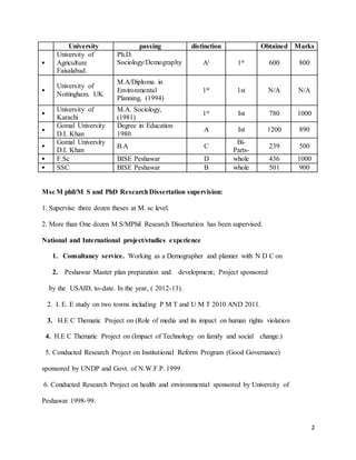 University passing distinction Obtained Marks 
2 
• 
University of 
Agriculture 
Faisalabad. 
Ph.D. 
Sociology/Demography 
At 1st 600 800 
• 
University of 
Nottingham. UK 
M.A/Diploma in 
Environmental 
Planning, (1994) 
1st 1st N/A N/A 
• 
University of 
Karachi 
M.A. Sociology, 
(1981) 
1st Ist 780 1000 
• 
Gomal University 
D.I. Khan 
Degree in Education 
1980 
A Ist 1200 890 
• 
Gomal University 
D.I. Khan 
B.A C 
Bi- 
Parts- 
239 500 
• F.Sc BISE Peshawar D whole 436 1000 
• SSC BISE Peshawar B whole 501 900 
Msc M phil/M S and PhD Research Dissertation supervision: 
1. Supervise three dozen theses at M. sc level. 
2. More than One dozen M S/MPhil Research Dissertation has been supervised. 
National and International project/studies experience 
1. Consultancy service. Working as a Demographer and planner with N D C on 
2. Peshawar Master plan preparation and development; Project sponsored 
by the USAID, to-date. In the year, ( 2012-13). 
2. I. E. E study on two towns including P M T and U M T 2010 AND 2011. 
3. H.E C Thematic Project on (Role of media and its impact on human rights violation 
4. H.E C Thematic Project on (Impact of Technology on family and social change.) 
5. Conducted Research Project on Institutional Reform Program (Good Governance) 
sponsored by UNDP and Govt. of N.W.F.P. 1999 
6. Conducted Research Project on health and environmental sponsored by University of 
Peshawar 1998-99. 
 