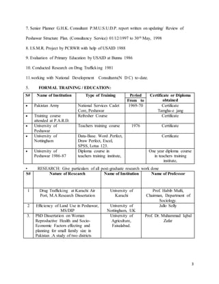 3 
7. Senior Planner G.H.K. Consultant P.M.U.S.U.D.P. report written on updating/ Review of 
Peshawar Structure Plan. (Consultancy Service) 01/12/1997 to 30th May, 1998 
8. I.S.M.R. Project by PCRWR with help of USAID 1988 
9. Evaluation of Primary Education by USAID at Bunnu 1986 
10. Conducted Research on Drug Trafficking 1981 
11.working with National Development Consultants(N D C) to-date. 
5. FORMAL TRAINING / EDUCATION: 
S# Name of Institution Type of Training Period Certificate or Diploma 
From to obtained 
• Pa kistan Army National Services Cadet 
Core, Peshawar 
1969-70 Certificate 
Tamgha-e jang 
• Tr aining course 
attended at P.A.R.D. 
Refresher Course Certificate 
• Un iversity of 
Peshawar 
Teachers training course 1976 Certificate 
• Un iversity of 
Nottingham 
Data-Base. Word .Perfect, 
Draw Perfect, Excel, 
SPSS, Lotus 123. 
Certificate 
• Un iversity of 
Peshawar 1986-87 
Diploma course in 
teachers training institute, 
One year diploma course 
in teachers training 
institute, 
• RESEARCH: Give particulars of all post-graduate research work done 
S# Nature of Research Name of Institution Name of Professor 
1 Drug Trafficking at Karachi Air 
Port, M.A Research Dissertation 
University of 
Karachi 
Prof. Habib Mufti, 
Chairman, Department of 
Sociology. 
2 Efficiency of Land Use in Peshawar, 
MS/DIP 
University of 
Nottingham, UK 
Jallo Solly 
3. PhD Dissertation on Woman 
Reproductive Health and Socio- 
Economic Factors effecting and 
planning for small family size in 
Pakistan .A study of two districts 
University of 
Agriculture, 
Faisalabad. 
Prof. Dr. Muhammad Iqbal 
Zafar 
 