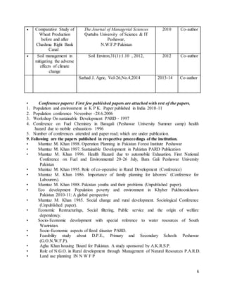 6 
• Comparative Study of 
Wheat Production 
before and after 
Chashma Right Bank 
Canal 
The Journal of Managerial Sciences 
Qurtuba University of Science & IT 
Peshawar, 
N.W.F.P Pakistan 
2010 Co-author 
• Soil management in 
mitigating the adverse 
effects of climate 
change 
Soil Environ.31(1):1.10 , 2012, 2012 Co-author 
Sarhad J. Agric, Vol-26,No.4,2014 2013-14 Co-author 
• Conference papers: First few published papers are attached with rest of the papers. 
1. Population and environment in K P K. Paper published in India 2010-11 
2. Population conference November -28.6.2006 
3. Workshop On sustainable Development PARD - 1997 
4. Conference on Fuel Chemistry in Baragali (Peshawar University Summer camp) health 
hazard due to mobile exhaustion- 1996 
5. Number of conferences attended and paper read; which are under publication. 
9. Following are the papers published in respective proceedings of the institution. 
• Mumtaz M. Khan 1998. Operation Planning in Pakistan Forest Institute Peshawar 
• Mumtaz M. Khan 1997. Sustainable Development in Pakistan PARD Publication 
• Mumtaz M. Khan 1996. Health Hazard due to automobile Exhaustion. First National 
Conference on Fuel and Environmental 20-26 July, Bara Gali Peshawar University 
Pakistan 
• Mumtaz M. Khan 1995. Role of co-operative in Rural Development (Conference) 
• Mumtaz M. Khan 1986. Importance of family planning for laborers’ (Conference for 
Labourers). 
• Mumtaz M. Khan 1988. Pakistan youths and their problems (Unpublished paper). 
• Eco development Population poverty and environment in Khyber Pukhtoonkhawa 
Pakistan 2010-11: A global perspective 
• Mumtaz M. Khan 1985. Social change and rural development. Sociological Conference 
(Unpublished paper). 
• Economic Restructurings, Social filtering, Public service and the origin of welfare 
dependency. 
• Socio-Economic development with special reference to water resources of South 
Waziristan. 
• Socio-Economic aspects of flood disaster PARD. 
• Feasibility study about D.P.E., Primary and Secondary Schools Peshawar 
(G.O.N.W.F.P). 
• Agha Khan housing Board for Pakistan. A study sponsored by A.K.R.S.P. 
• Role of N.G.O. in Rural development through Management of Natural Resources P.A.R.D. 
• Land use planning IN N W F P 
 