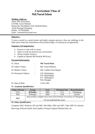 Curriculum Vitae of
                           Md.Nurul Islam
Mailing Address:
Name: Md. Nurul Islam
C/O-Md. Azizer Rahman
Moonvilla, Moonbakery Goli, Steelmill Bazar,
North Patenga,Chittagong.
Mobile : 01740100465
Email : mislam893@Gmail.com

Objective:
To prove myself as a quick learner and highly energetic person to face any challenge in the
bank sector where the contribution will be acknowledge, if would given an opportunity.
Summary of Competencies:
   •   Interest to work with in a team.
   •   Agree to work any pressure any environment.
   •   Always Gender sensitive.
   •   Capable to Operate MS-Word & MS-Excel
Personal Information:
01. Name                     :      Md. Nurul Islam
02. Father’s Name            :      Md. Azizer Rahman
03. Mother’s Name            :      Mrs. Luthfun Nesa Begum
04. Permanent Address        :      Vill- Dalshingpur
                                    P.O- Hulashuganj
                                    P.S. -Mithapukur
                                    Dist.-Rangpur
05. Date of Birth            :      12-03-1989
06. Academic Qualification :
Name of Exam           Group               Year          Division/Class Board/Institute
   S.S.C              B/Studies             2004              4.31           Chittagong
   HSC                B/Studies             2006              4.30             Jessore
                    Successfully complete the Course from Premier University of Chittagong
       BBA
                                        Yet not published the result.
07. Other Qualification:
Computer Skill: Windows XP and 2007, MS Office 2003 and 2007, Tally ERP 9.0, Internet
Browsing, Software Install And Capable of doing Computer Related tasks, etc.
 