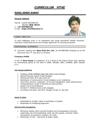 CURRICULUM VITAE
RAHUL SINGH RAWAT
Present Address
Flat No. 1332/8 GOVINDPURI
KALKAJI NEW DELHI
: +91-9654800126
E-mail: singh.rahul18@yahoo.in
CAREER OBJECTIVE
To seek challenging carrer in an organzation with strong commettent towards innovation,
motivation, Professional service and an ample opportunité for Learning and growth.
PROFESSIONAL EXPERIENCE
Currently working with Sonu Exim Pvt. Ltd., (an ISO 9000-2001 Company) as an HR
Executive from 7th July 2013 to till Date.
Company Profile
A Unit of Sonu Group of companies. It is a state of the Export House with catering
to international giants of the likes of ZARA, SAFERA, ONLY, SHOEBY, BEST SELLER
e.t.c.
Job Responsibilities
 Handling of M M C Software (pay roll) related Salary Package.
 Maintain Personal records of each Employee
 Working with ESIC, PF & Labor office etc.
 Maintenance of training record of each employee as per compliances.
 Time office activities - Attendance, OT & Leave Management, Salary Administration.
 Taking preliminary rounds of interview for junior position.
 Prepare Full & final Settlement.
 Provide P.F. Withdraw forms to left employee.
 Co-ordinate and report with HR Sr. Manager for day –to- day work.
Health & Safety
 Responsible for accident report & maintenance of register.
 Responsible for firefighting programme.
Administration Management
 Efficiently looking after catering facilities and housekeeping functions,
supervising job of housekeeping staff, security guards, ensuring timely
provisioning of stationery company ID cards,
 Monitoring of First – Aid boxes & yellow marks.
 
