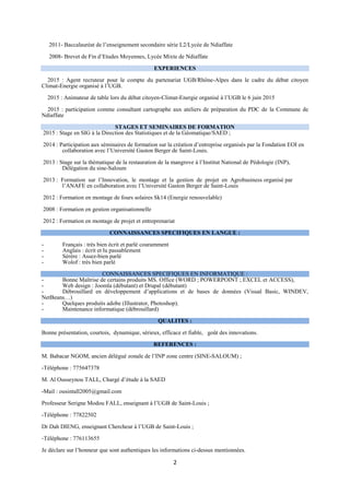 2
2011- Baccalauréat de l’enseignement secondaire série L2/Lycée de Ndiaffate
2008- Brevet de Fin d’Etudes Moyennes, Lycée Mixte de Ndiaffate
EXPERIENCES
2015 : Agent recruteur pour le compte du partenariat UGB/Rhône-Alpes dans le cadre du débat citoyen
Climat-Energie organisé à l’UGB.
2015 : Animateur de table lors du débat citoyen-Climat-Energie organisé à l’UGB le 6 juin 2015
2015 : participation comme consultant cartographe aux ateliers de préparation du PDC de la Commune de
Ndiaffate
STAGES ET SEMINAIRES DE FORMATION
2015 : Stage en SIG à la Direction des Statistiques et de la Géomatique/SAED ;
2014 : Participation aux séminaires de formation sur la création d’entreprise organisés par la Fondation EOI en
collaboration avec l’Université Gaston Berger de Saint-Louis.
2013 : Stage sur la thématique de la restauration de la mangrove à l’Institut National de Pédologie (INP),
Délégation du sine-Saloum
2013 : Formation sur l’Innovation, le montage et la gestion de projet en Agrobusiness organisé par
l’ANAFE en collaboration avec l’Université Gaston Berger de Saint-Louis
2012 : Formation en montage de fours solaires Sk14 (Energie renouvelable)
2008 : Formation en gestion organisationnelle
2012 : Formation en montage de projet et entreprenariat
CONNAISSANCES SPECIFIQUES EN LANGUE :
- Français : très bien écrit et parlé couramment
- Anglais : écrit et lu passablement
- Sérère : Assez-bien parlé
- Wolof : très bien parlé
CONNAISSANCES SPECIFIQUES EN INFORMATIQUE :
- Bonne Maîtrise de certains produits MS. Office (WORD ; POWERPOINT ; EXCEL et ACCESS),
- Web design : Joomla (débutant) et Drupal (débutant)
- Débrouillard en développement d’applications et de bases de données (Visual Basic, WINDEV,
NetBeans…)
- Quelques produits adobe (Illustrator, Photoshop).
- Maintenance informatique (débrouillard)
QUALITES :
Bonne présentation, courtois, dynamique, sérieux, efficace et fiable, goût des innovations.
REFERENCES :
M. Babacar NGOM, ancien délégué zonale de l’INP zone centre (SINE-SALOUM) ;
-Téléphone : 775647378
M. Al Ousseynou TALL, Chargé d’étude à la SAED
-Mail : ousintall2005@gmail.com
Professeur Serigne Modou FALL, enseignant à l’UGB de Saint-Louis ;
-Téléphone : 77822502
Dr Dah DIENG, enseignant Chercheur à l’UGB de Saint-Louis ;
-Téléphone : 776113655
Je déclare sur l’honneur que sont authentiques les informations ci-dessus mentionnées.
 