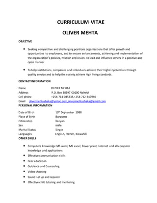 CURRICULUM VITAE
OLIVER MEHTA
OBJECTIVE
• Seeking competitive and challenging positions organizations that offer growth and
opportunities to employees, and to ensure enhancements, achieving and implementation of
the organization’s policies, mission and vision. To lead and influence others in a positive and
open manner.
• To help institutions, companies and individuals achieve their highest potentials through
quality service and to help the society achieve high living standards.
CONTACT INFORMATION
Name OLIVER MEHTA
Address P.O. Box 30397-00100 Nairobi
Cell phone +254-714-045338,+254-712-349940
Email olivermehtashaka@yahoo.com,olivermehtashaka@gmail.com
PERSONAL INFORMATION
Date of Birth 19th September 1988
Place of Birth Bungoma
Citizenship Kenyan
Sex male
Marital Status Single
Languages English, French, Kiswahili
OTHER SKILLS
• Computers knowledge MS word, MS excel, Power point, Internet and all computer
knowledge and applications
• Effective communication skills
• Peer education
• Guidance and Counseling
• Video shooting
• Sound set up and repairer
• Effective child tutoring and mentoring
 