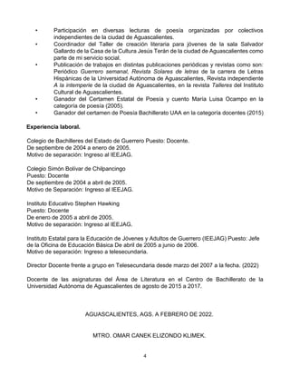 4
• Participación en diversas lecturas de poesía organizadas por colectivos
independientes de la ciudad de Aguascalientes.
• Coordinador del Taller de creación literaria para jóvenes de la sala Salvador
Gallardo de la Casa de la Cultura Jesús Terán de la ciudad de Aguascalientes como
parte de mi servicio social.
• Publicación de trabajos en distintas publicaciones periódicas y revistas como son:
Periódico Guerrero semanal, Revista Solares de letras de la carrera de Letras
Hispánicas de la Universidad Autónoma de Aguascalientes, Revista independiente
A la intemperie de la ciudad de Aguascalientes, en la revista Talleres del Instituto
Cultural de Aguascalientes.
• Ganador del Certamen Estatal de Poesía y cuento María Luisa Ocampo en la
categoría de poesía (2005).
• Ganador del certamen de Poesía Bachillerato UAA en la categoría docentes (2015)
Experiencia laboral.
Colegio de Bachilleres del Estado de Guerrero Puesto: Docente.
De septiembre de 2004 a enero de 2005.
Motivo de separación: Ingreso al IEEJAG.
Colegio Simón Bolívar de Chilpancingo
Puesto: Docente
De septiembre de 2004 a abril de 2005.
Motivo de Separación: Ingreso al IEEJAG.
Instituto Educativo Stephen Hawking
Puesto: Docente
De enero de 2005 a abril de 2005.
Motivo de separación: Ingreso al IEEJAG.
Instituto Estatal para la Educación de Jóvenes y Adultos de Guerrero (IEEJAG) Puesto: Jefe
de la Oficina de Educación Básica De abril de 2005 a junio de 2006.
Motivo de separación: Ingreso a telesecundaria.
Director Docente frente a grupo en Telesecundaria desde marzo del 2007 a la fecha. (2022)
Docente de las asignaturas del Área de Literatura en el Centro de Bachillerato de la
Universidad Autónoma de Aguascalientes de agosto de 2015 a 2017.
AGUASCALIENTES, AGS. A FEBRERO DE 2022.
MTRO. OMAR CANEK ELIZONDO KLIMEK.
 