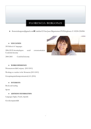  florenciabergonzi@gmail.comCordoba123 San Juan-Departamen P10Telephone n°: 03256 256984
 EDUCATION
2011School of languages
2006-2011Universitydegree: social comumunication.
CordobaUniversity
2000-2005 CordobaUniversity
 WORK ESPERIENCE
PrivateautomobileCompany (2012-2013)
Working as a teacher in the Monserrat (2013-2015)
Groupintegratedtransportmassively S.A (2016)
 INTERESTS
Books and reading
Sports
 ADITIONS INFORMATION
Languages: Ingles, French, Spanish
Goodcomputerskills

FLORENCIA BERGONZI
 