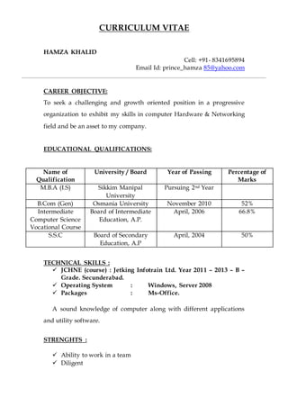 CURRICULUM VITAE
HAMZA KHALID
Cell: +91- 8341695894
Email Id: prince_hamza 85@yahoo.com
CAREER OBJECTIVE:
To seek a challenging and growth oriented position in a progressive
organization to exhibit my skills in computer Hardware & Networking
field and be an asset to my company.
EDUCATIONAL QUALIFICATIONS:
Name of
Qualification
University / Board Year of Passing Percentage of
Marks
M.B.A (I.S) Sikkim Manipal
University
Pursuing 2nd Year
B.Com (Gen) Osmania University November 2010 52%
Intermediate
Computer Science
Vocational Course
Board of Intermediate
Education, A.P.
April, 2006 66.8%
S.S.C Board of Secondary
Education, A.P
April, 2004 50%
TECHNICAL SKILLS :
 JCHNE (course) : Jetking Infotrain Ltd. Year 2011 – 2013 – B –
Grade. Secunderabad.
 Operating System : Windows, Server 2008
 Packages : Ms-Office.
A sound knowledge of computer along with different applications
and utility software.
STRENGHTS :
 Ability to work in a team
 Diligent
 