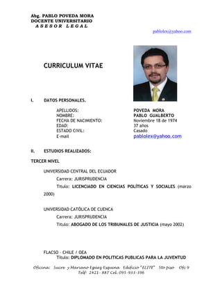 Abg. PABLO POVEDA MORA
DOCENTE UNIVERSITARIO
 ASESOR LEGAL
                                                         pablolex@yahoo.com




      CURRICULUM VITAE




                                               d¡
                                                   É)


I.    DATOS PERSONALES.

              APELLIDOS:                        POVEDA MORA
              NOMBRE:                           PABLO GUALBERTO
              FECHA DE NACIMIENTO:              Noviembre 18 de 1974
              EDAD:                             37 años
              ESTADO CIVIL:                     Casado
              E-mail                            pablolex@yahoo.com

II.   ESTUDIOS REALIZADOS:

TERCER NIVEL

      UNIVERSIDAD CENTRAL DEL ECUADOR
              Carrera: JURISPRUDENCIA
              Titulo: LICENCIADO EN CIENCIAS POLÍTICAS Y SOCIALES (marzo
      2000)


      UNIVERSIDAD CATÓLICA DE CUENCA
              Carrera: JURISPRUDENCIA
              Titulo: ABOGADO DE LOS TRIBUNALES DE JUSTICIA (mayo 2002)




      FLACSO – CHILE / OEA
           Título: DIPLOMADO EN POLITICAS PUBLICAS PARA LA JUVENTUD

 Oficina:   Sucre y Mariano Egüez Esquina Edificio “ELITE”   5to piso   Ofc 9
                       Telf: 2421- 887 Cel. 095-933-396
 