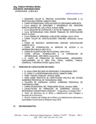 Abg. PABLO POVEDA MORA
DOCENTE UNIVERSITARIO
 ASESOR LEGAL
                                                                pablolex@yahoo.com

            Ø SEMINARIO TALLER EL PROCESO ACUSATORIO VINCULADO A LA
            INVESTIGACION FORENSE (AMBATO 2004)
            Ø CURSO INTERNACIONAL ESPECIALIZADO EN FIDEICOMISO MERCANTIL
            Ø Curso MANEJO DE EMOCIONES Y DESARROLLO DEL EMISFERIO
            DERECHO DENTRO DEL AULA (PUCE Ambato 2008)
            Ø Curso REGISTRO DE CONTRATOS Y ACTAS DE FINIQUITO (Quito 2009)
            Ø Curso METODOLOGIAS PARA DIRIGIR TRABAJOS DE INVESTIGACIÓN
            (PUCE-SA 2010)
            Ø Curso FORMAS DE TERMINAR LA RELACIÓN LABORAL (Quito 2010)
            Ø CURSO TALLER DE CONSTELACIONES FAMILIRES (Riobamba marzo
            2010)
            Ø CURSO DE DOCENCIA UNIVERSITARIA MENCION INVESTIGACIÓN
            (AMBATO 2011)
            Ø CURSO DE INTRODUCCION AL DERECHO DE ACCESO A LA
            INFORMACIÓN PUBLICA (OEA 2011)
            Ø CURSO DE PLANIFICACION INSTITUCIONAL (IAEN 2012)
            Ø CURSO VIRTUAL INTRODUCCION A LA INTEGRACION DE
               METODOLOGIAS (BID-INDES) marzo 2012
            Ø IX CURSO DE FORMACION DE NEGOCIADORES, MEDIADORES,
            CONCILIADORES, EN EL AREA CIVIL, PENAL, LABORAL, FAMILIA,
            COMERCIAL Y MATERIAS AFINES (agosto 2012)

V.    PROCESOS DE CAPACITACIÓN DICTADOS:

            Ø EL AGUA COMO RECURSO NO RENOVABLE (TUNGURAHUA 2007)
            Ø EL JOVEN Y LA RESPONSABILIDAD SOCIAL (AMBATO 2008)
            Ø FORO “TERAPIA FAMILIAR” (PUCESA 2008)
            Ø FORO SOBRE PROYECTO DE CONSTITUCIÓN POLITICA DEL ESTADO
            (GOBIERNO PROVINCIAL DE TUNGURAHUA 2008)
            Ø TALLERES DE LIDERAZGO JUVENIL (GOBIERNO PROVINCIAL DE
            TUNGURAHUA 2008)
            Ø CAMPO OCUPACIONAL DEL TRABAJADOR SOCIAL (Ambato 2008)
            Ø CAPACITACIÓN EN FORMACIÓN DE GOBIERNOS LOCALES Y
            DEFENSORIAS COMUNITARIAS (UNOCANT – Tungurahua y Cotopaxi 2011
            Ø Taller de Derechos de la Niñez y Adolescencia para Colegios y
            Escuelas de la Provincia
            Ø Charla: Análisis del Código de la Niñez y la Adolescencia (docentes y
            autoridades Conservatorio Ambato) mayo 2012


VI.   RECONOCIMIENTOS:



 Oficina:    Sucre y Mariano Egüez Esquina Edificio “ELITE”        5to piso   Ofc 9
                        Telf: 2421- 887 Cel. 095-933-396
 