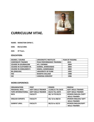 CURRICULUM VITAE.
NAME: MANGTANI DIPAK C.
DOB: 09/12/1969.
AGE: 47 Years.
EDUCATION:
DEGREE / COURSE UNIVERSITY/ INSTITUTE YEAR OF PASSING
CORPORATE TRAINER PEAK PERFORMANCE TRAINING 2015
COURSE IN JOURNALISM AFJ, CHENNAI 2004
COURSE IN CUSTOMER CR. KARMA, AHMEDABAD 2003
COURSE IN CONSUMER P. IGNOU, AHMEDABAD 2002
BA (ENGLISH) UNIVERSITY OF PUNE 1992
HSC WADIYA COLLAGE 1988
SSC CANOSSA CONVENT 1986
WORK EXPERIENCE:
ORGANISATION POST PERIOD PROFILE
PRASKHAL INFO. SOFT SKILLS TRAINER 17/09/15 TIIL DATE SOFT SKILLS TRAINER
TOPS INTERNATIONAL SOFT SKILLS TRAINER 03/15 TILL DATE SOFT SKILLS TRAINER
NIFA FACULTY 06/ 14 TO 03/15 SPOKEN ENGLISH /SOFT
SKILLS TRAINER
ENGLISH EXPERTS FACULTY 05/ 13 to 08/14 SPOKEN ENGLISH/ SOFT
SKILLS TRAINER
GANPAT UNIV. FACULTY 06/12 to 10/13 SPOKEN ENGLISH/SOFT
SKILLS TRAINER
 