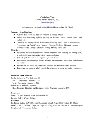 1
Curriculum Vitae
Catalina Florina Florescu, Ph.D.
plutesc@aol.com
http://www.amazon.com/Catalina-Florina-Florescu/e/B005DUTDMS
Summary of qualifications
 Authored five books and thirty-six research & creative articles
 Sixteen years of teaching expertise (writing and literature; movies; theater; Latin; Greek
mythology)
 Can teach and develop courses in any of the following areas: Drama & Performance;
Comparative and Non-Western Literature; Narrative Medicine; Diaspora Literature;
Women’s Study; Literary & Cultural Theory; Movies; Visual Arts
Objectives
 To continue to teach undergraduate students and refine their thinking and writing skills,
as well as their oral presentation/public speaking abilities.
 To teach graduate courses and supervise graduate thesis.
 To contribute to departments' faculty meetings and implement new courses and offer my
mentorship.
 To write and edit books and collections reflecting my interdisciplinary research.
 To continue my strong scholarly agenda by presenting at annual and major conferences.
Education and Credentials
Purdue University, West Lafayette, IN
Ph.D., Comparative Literature, 2007
M.A., Comparative Literature, 2003
University of Bucharest, Romania
B.A., Romanian Literature and Language; minor, American Literature, 1998
References
Work: Dr. Erica Johnson, Chair, Pace University
Dr. Ann Hurley, Wagner College
Research:
Dr. Lenuta Giukin, SUNY Oswego; Dr. Jennifer Musial, Keene State College; Dr. Sharon
Decker, Chair, Centenary College; Dr. Jaqueline Brady, Associate Director of Freshman English,
Kingsborough Community College
 