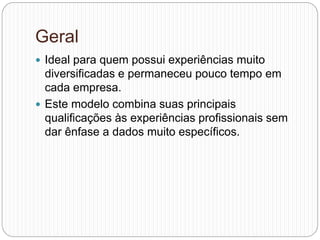 Geral
 Ideal para quem possui experiências muito
diversificadas e permaneceu pouco tempo em
cada empresa.
 Este modelo combina suas principais
qualificações às experiências profissionais sem
dar ênfase a dados muito específicos.
 