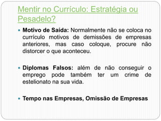 Mentir no Currículo: Estratégia ou
Pesadelo?
 Motivo de Saída: Normalmente não se coloca no
currículo motivos de demissões de empresas
anteriores, mas caso coloque, procure não
distorcer o que aconteceu.
 Diplomas Falsos: além de não conseguir o
emprego pode também ter um crime de
estelionato na sua vida.
 Tempo nas Empresas, Omissão de Empresas
 