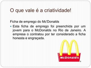 O que vale é a criatividade!
Ficha de emprego do Mc'Donalds
 Esta ficha de emprego foi preenchida por um
jovem para o McDonalds no Rio de Janeiro. A
empresa o contratou por ter considerado a ficha
honesta e engraçada.
 
