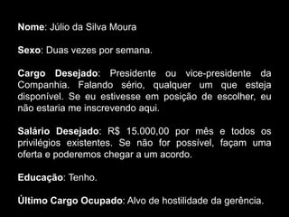 Nome: Júlio da Silva Moura
Sexo: Duas vezes por semana.
Cargo Desejado: Presidente ou vice-presidente da
Companhia. Falando sério, qualquer um que esteja
disponível. Se eu estivesse em posição de escolher, eu
não estaria me inscrevendo aqui.
Salário Desejado: R$ 15.000,00 por mês e todos os
privilégios existentes. Se não for possível, façam uma
oferta e poderemos chegar a um acordo.
Educação: Tenho.
Último Cargo Ocupado: Alvo de hostilidade da gerência.
 