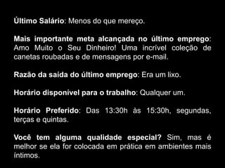 Último Salário: Menos do que mereço.
Mais importante meta alcançada no último emprego:
Amo Muito o Seu Dinheiro! Uma incrível coleção de
canetas roubadas e de mensagens por e-mail.
Razão da saída do último emprego: Era um lixo.
Horário disponível para o trabalho: Qualquer um.
Horário Preferido: Das 13:30h às 15:30h, segundas,
terças e quintas.
Você tem alguma qualidade especial? Sim, mas é
melhor se ela for colocada em prática em ambientes mais
íntimos.
 