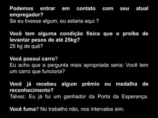Podemos entrar em contato com seu atual
empregador?
Se eu tivesse algum, eu estaria aqui ?
Você tem alguma condição física que o proíba de
levantar pesos de até 25kg?
25 kg de quê?
Você possui carro?
Eu acho que a pergunta mais apropriada seria: Você tem
um carro que funciona?
Você já recebeu algum prêmio ou medalha de
reconhecimento?
Talvez. Eu já fui um ganhador da Porta da Esperança.
Você fuma? No trabalho não, nos intervalos sim.
 