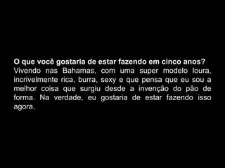 O que você gostaria de estar fazendo em cinco anos?
Vivendo nas Bahamas, com uma super modelo loura,
incrivelmente rica, burra, sexy e que pensa que eu sou a
melhor coisa que surgiu desde a invenção do pão de
forma. Na verdade, eu gostaria de estar fazendo isso
agora.
 