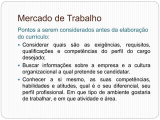 Mercado de Trabalho
Pontos a serem considerados antes da elaboração
do currículo:
 Considerar quais são as exigências, requisitos,
qualificações e competências do perfil do cargo
desejado;
 Buscar informações sobre a empresa e a cultura
organizacional a qual pretende se candidatar.
 Conhecer a si mesmo, as suas competências,
habilidades e atitudes, qual é o seu diferencial, seu
perfil profissional. Em que tipo de ambiente gostaria
de trabalhar, e em que atividade e área.
 