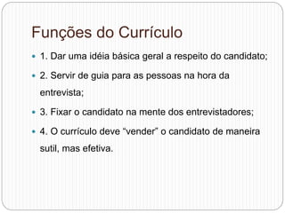 Funções do Currículo
 1. Dar uma idéia básica geral a respeito do candidato;
 2. Servir de guia para as pessoas na hora da
entrevista;
 3. Fixar o candidato na mente dos entrevistadores;
 4. O currículo deve “vender” o candidato de maneira
sutil, mas efetiva.
 